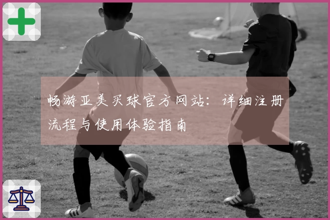畅游亚美买球官方网站：详细注册流程与使用体验指南