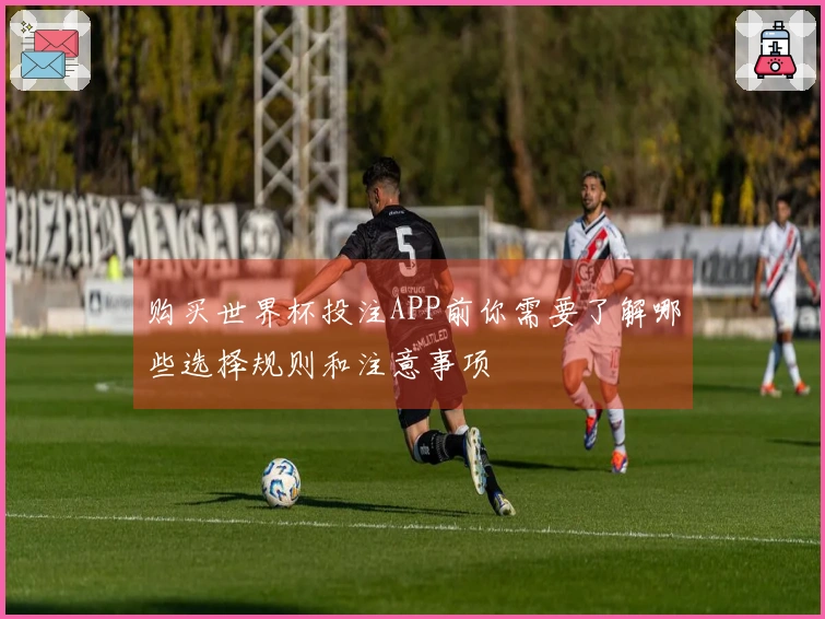 购买世界杯投注APP前你需要了解哪些选择规则和注意事项