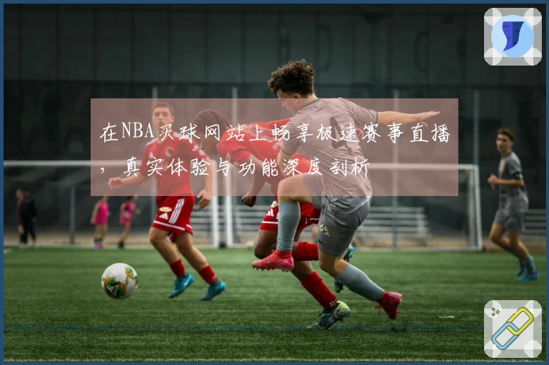 在NBA买球网站上畅享极速赛事直播,真实体验与功能深度剖析