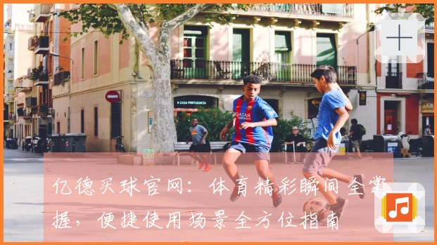 亿德买球官网：体育精彩瞬间全掌握，便捷使用场景全方位指南